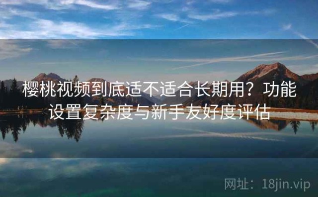 樱桃视频到底适不适合长期用？功能设置复杂度与新手友好度评估