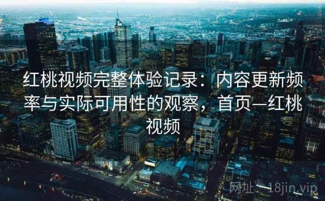 红桃视频完整体验记录：内容更新频率与实际可用性的观察，首页—红桃视频
