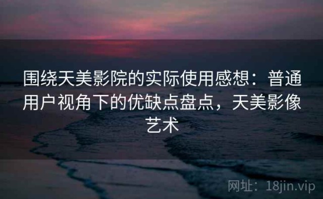 围绕天美影院的实际使用感想：普通用户视角下的优缺点盘点，天美影像艺术