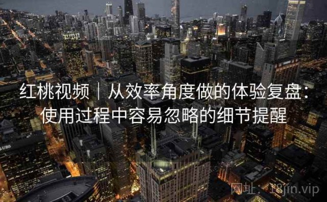 红桃视频｜从效率角度做的体验复盘：使用过程中容易忽略的细节提醒