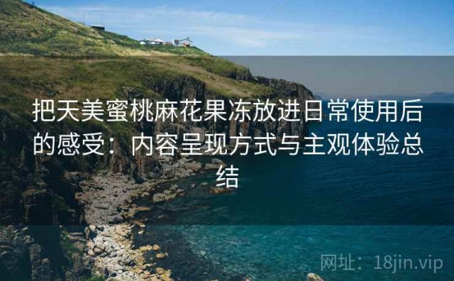 把天美蜜桃麻花果冻放进日常使用后的感受：内容呈现方式与主观体验总结