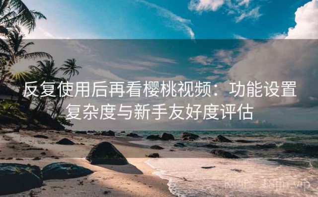 反复使用后再看樱桃视频：功能设置复杂度与新手友好度评估