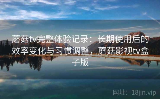 蘑菇tv完整体验记录：长期使用后的效率变化与习惯调整，蘑菇影视tv盒子版