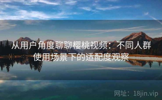 从用户角度聊聊樱桃视频：不同人群使用场景下的适配度观察