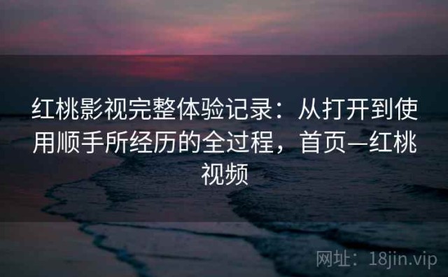 红桃影视完整体验记录：从打开到使用顺手所经历的全过程，首页—红桃视频