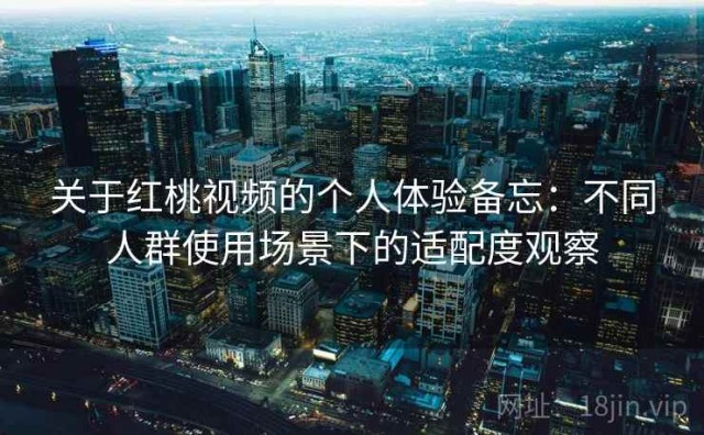 关于红桃视频的个人体验备忘：不同人群使用场景下的适配度观察