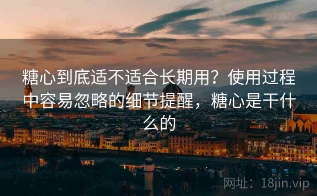 糖心到底适不适合长期用？使用过程中容易忽略的细节提醒，糖心是干什么的