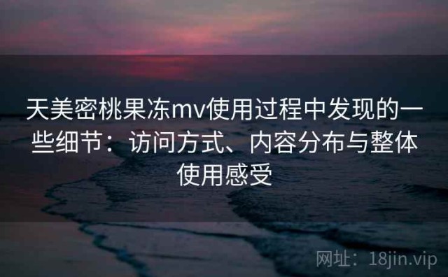 天美密桃果冻mv使用过程中发现的一些细节：访问方式、内容分布与整体使用感受