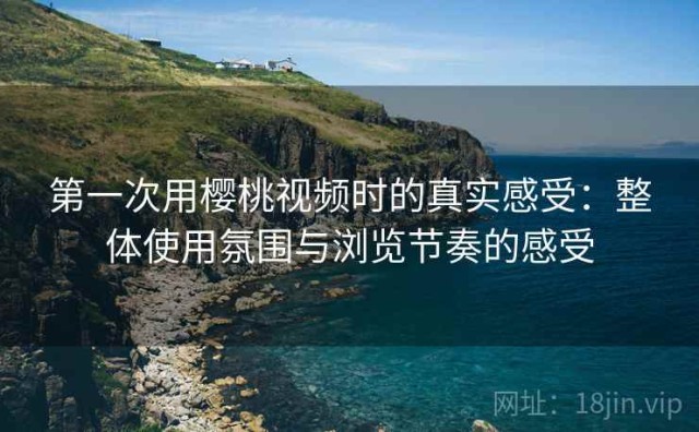 第一次用樱桃视频时的真实感受：整体使用氛围与浏览节奏的感受