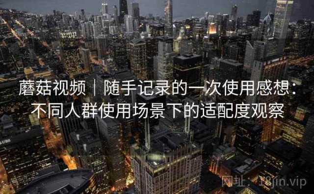 蘑菇视频｜随手记录的一次使用感想：不同人群使用场景下的适配度观察