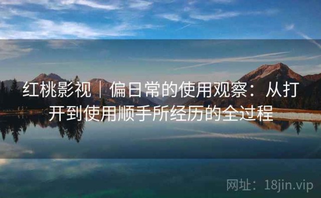 红桃影视｜偏日常的使用观察：从打开到使用顺手所经历的全过程