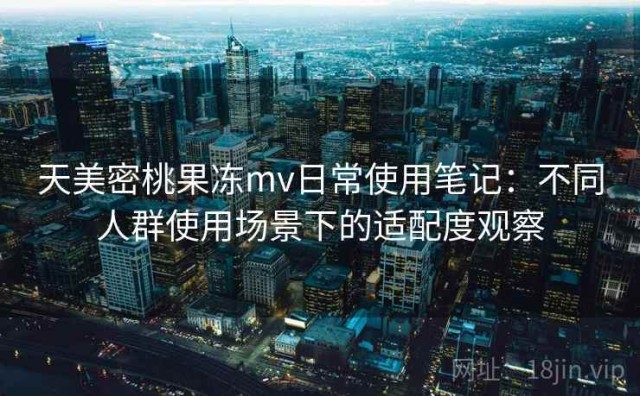 天美密桃果冻mv日常使用笔记：不同人群使用场景下的适配度观察