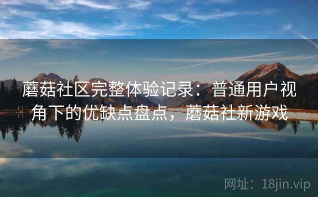 蘑菇社区完整体验记录：普通用户视角下的优缺点盘点，蘑菇社新游戏