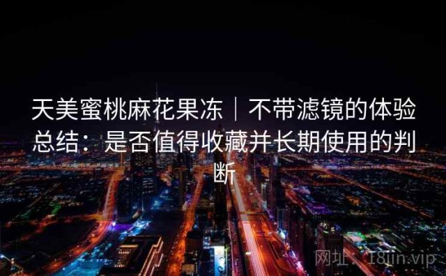 天美蜜桃麻花果冻｜不带滤镜的体验总结：是否值得收藏并长期使用的判断
