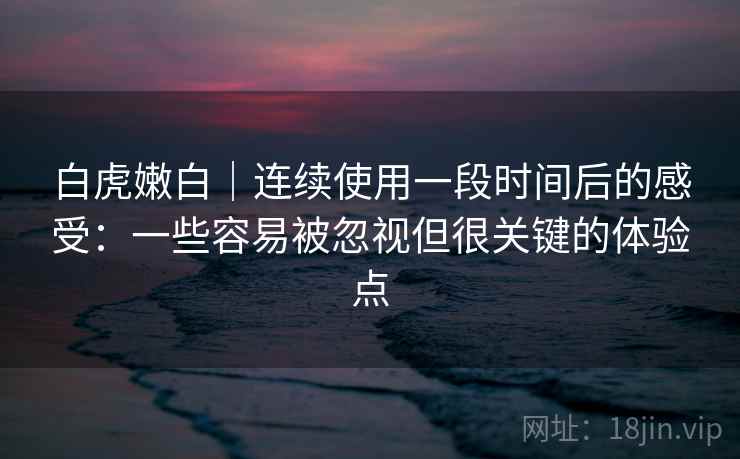 白虎嫩白｜连续使用一段时间后的感受：一些容易被忽视但很关键的体验点