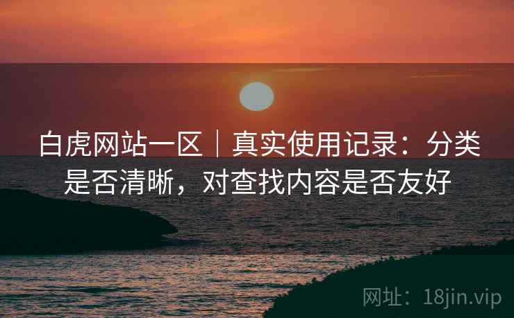 白虎网站一区｜真实使用记录：分类是否清晰，对查找内容是否友好