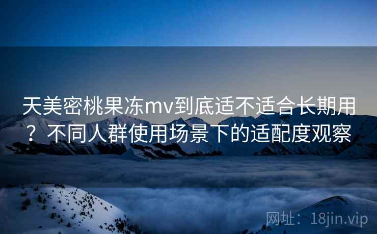 天美密桃果冻mv到底适不适合长期用？不同人群使用场景下的适配度观察