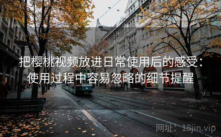 把樱桃视频放进日常使用后的感受：使用过程中容易忽略的细节提醒