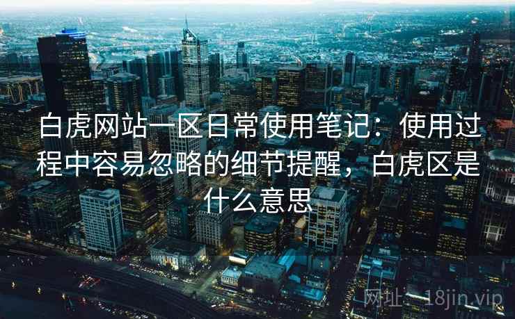 白虎网站一区日常使用笔记：使用过程中容易忽略的细节提醒，白虎区是什么意思