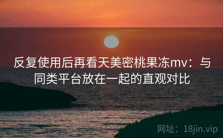 反复使用后再看天美密桃果冻mv：与同类平台放在一起的直观对比