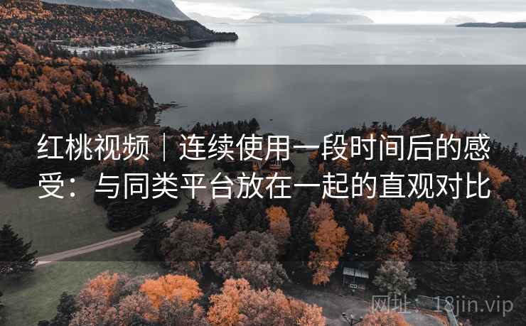 红桃视频｜连续使用一段时间后的感受：与同类平台放在一起的直观对比