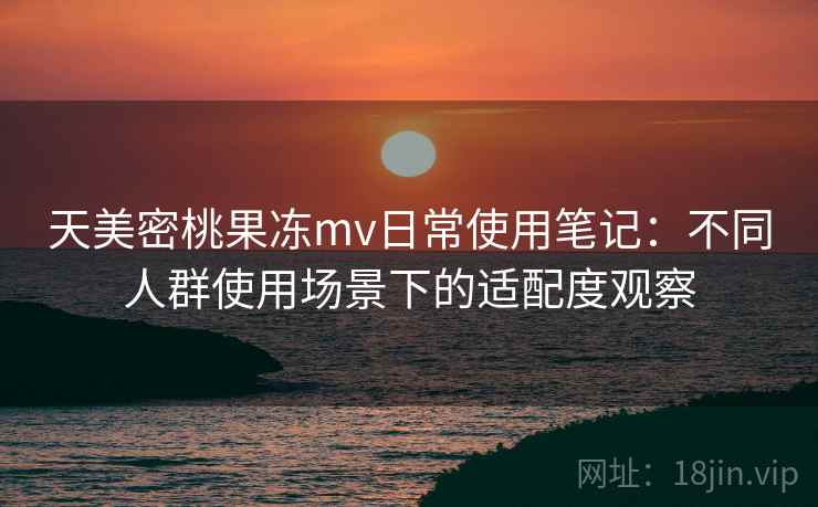 天美密桃果冻mv日常使用笔记:不同人群使用场景下的适配度观察 天美密桃果冻mv日常使用笔记:不同人群使用场景下的适配度观察