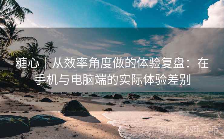 糖心｜从效率角度做的体验复盘：在手机与电脑端的实际体验差别