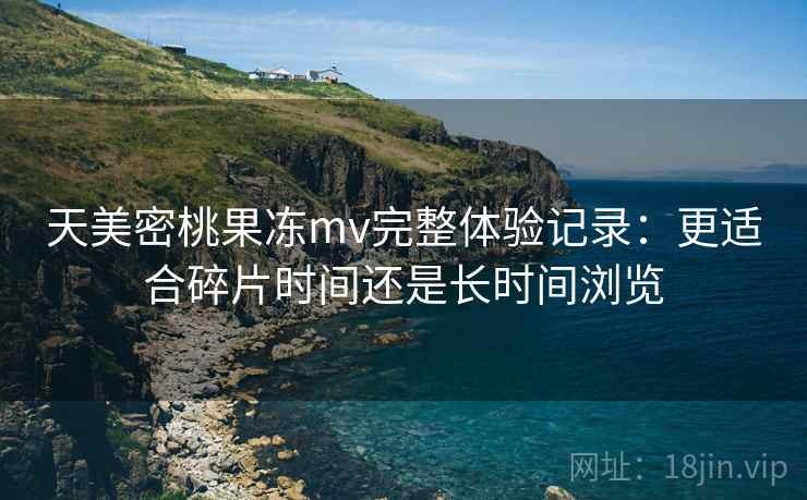 天美密桃果冻mv完整体验记录:更适合碎片时间还是长时间浏览 天美密桃果冻mv完整体验记录:更适合碎片时间还是长时间浏览
