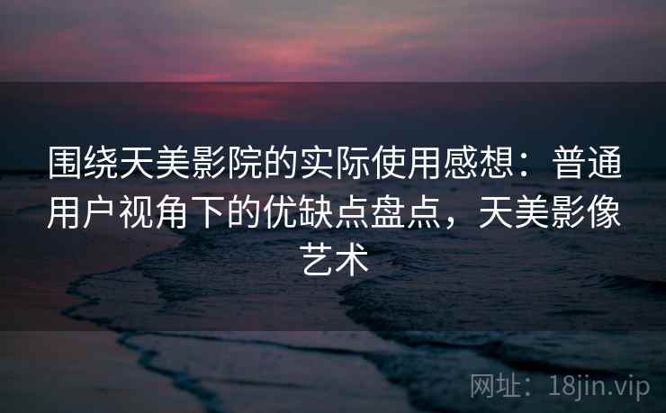 围绕天美影院的实际使用感想：普通用户视角下的优缺点盘点，天美影像艺术