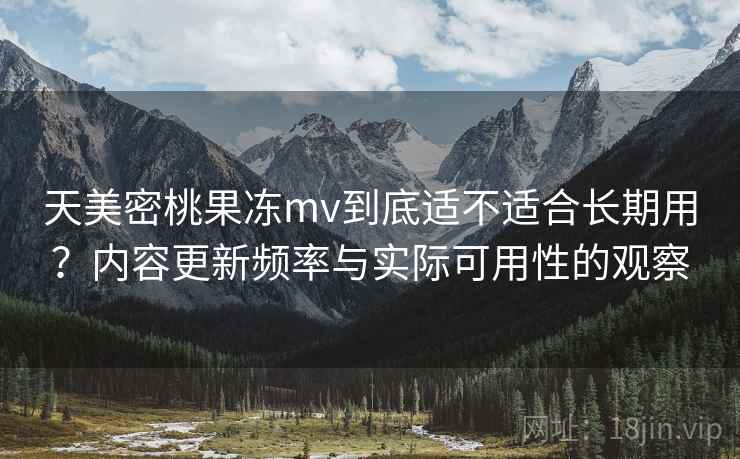 天美密桃果冻mv到底适不适合长期用？内容更新频率与实际可用性的观察