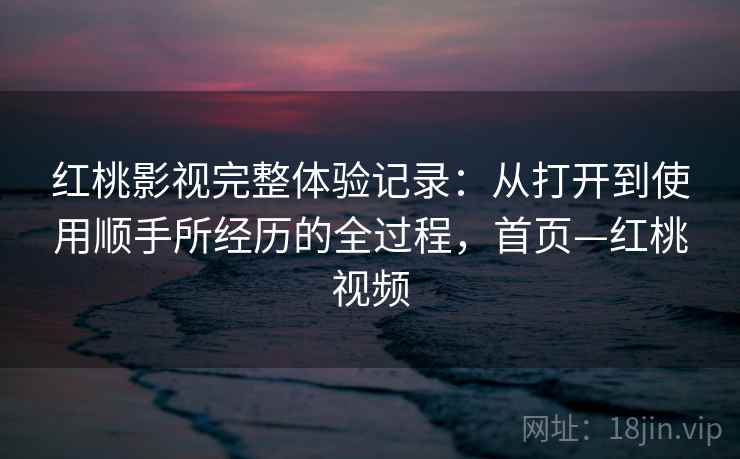 红桃影视完整体验记录：从打开到使用顺手所经历的全过程，首页—红桃视频
