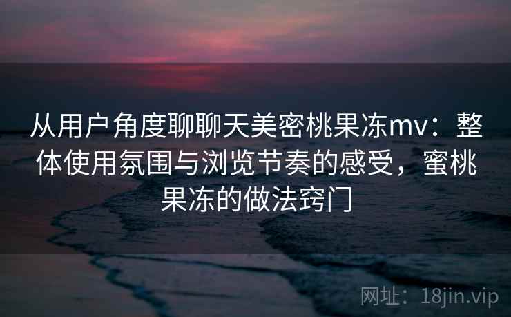 从用户角度聊聊天美密桃果冻mv：整体使用氛围与浏览节奏的感受，蜜桃果冻的做法窍门