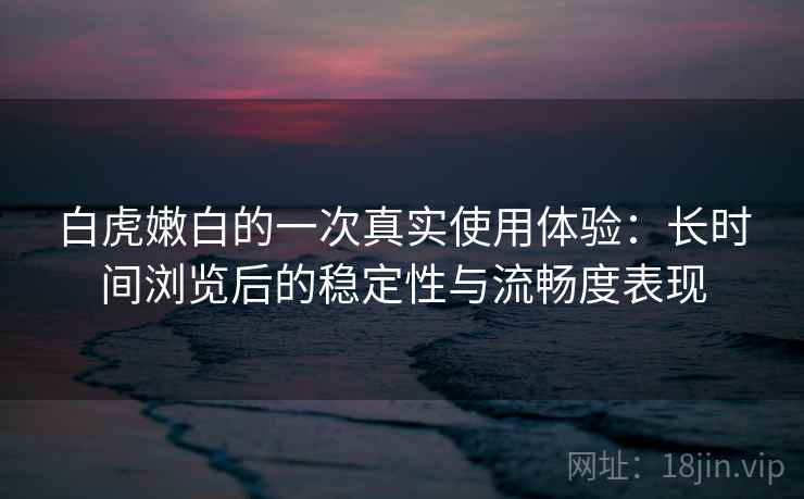 白虎嫩白的一次真实使用体验：长时间浏览后的稳定性与流畅度表现