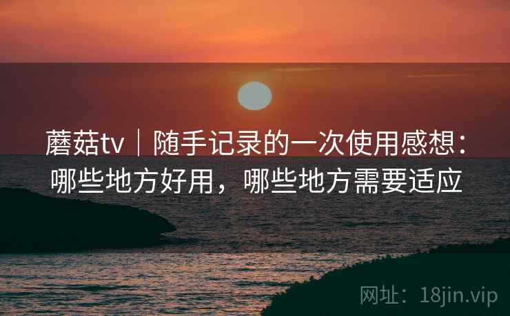 蘑菇tv|随手记录的一次使用感想:哪些地方好用,哪些地方需要适应 蘑菇tv|随手记录的一次使用感想:哪些地方好用,哪些地方需要适应