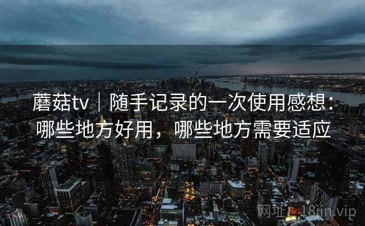 蘑菇tv|随手记录的一次使用感想:哪些地方好用,哪些地方需要适应 蘑菇tv|随手记录的一次使用感想:哪些地方好用,哪些地方需要适应