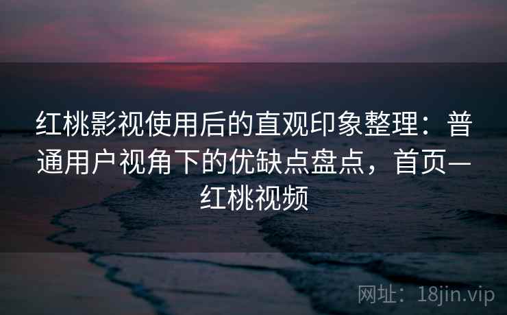 红桃影视使用后的直观印象整理：普通用户视角下的优缺点盘点，首页—红桃视频