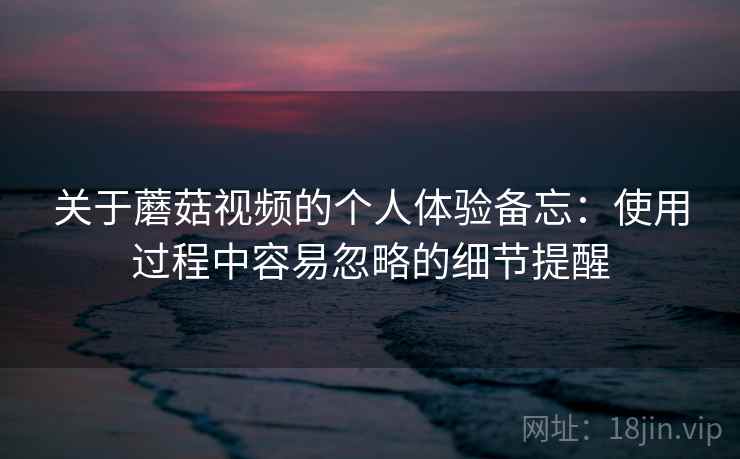 关于蘑菇视频的个人体验备忘：使用过程中容易忽略的细节提醒