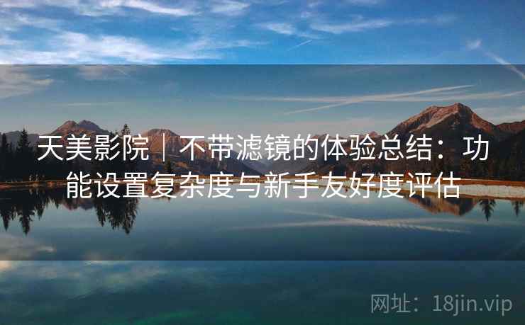 天美影院｜不带滤镜的体验总结：功能设置复杂度与新手友好度评估