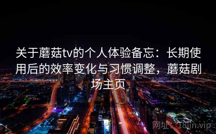 关于蘑菇tv的个人体验备忘：长期使用后的效率变化与习惯调整，蘑菇剧场主页