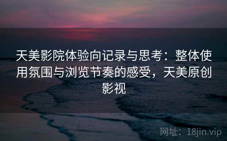 天美影院体验向记录与思考：整体使用氛围与浏览节奏的感受，天美原创影视
