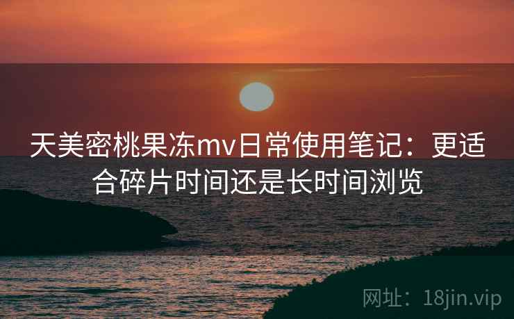 天美密桃果冻mv日常使用笔记：更适合碎片时间还是长时间浏览