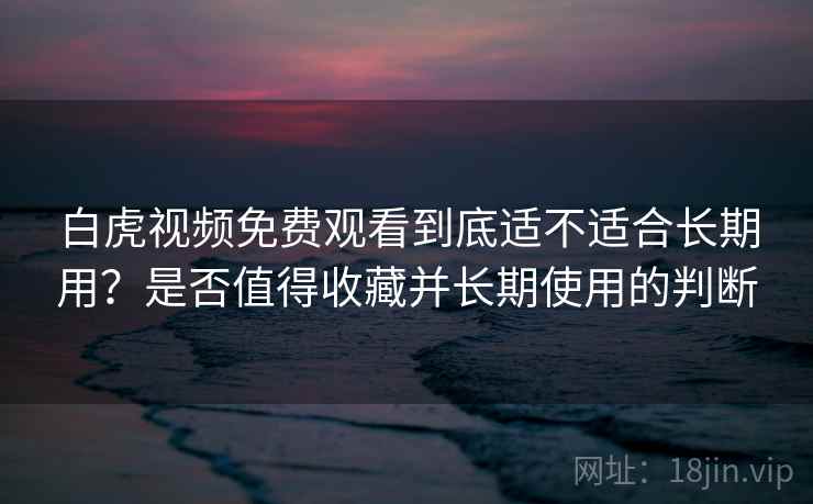 白虎视频免费观看到底适不适合长期用？是否值得收藏并长期使用的判断