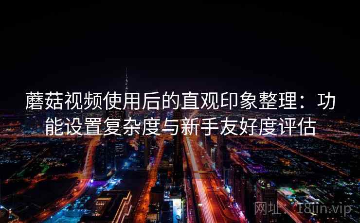 蘑菇视频使用后的直观印象整理：功能设置复杂度与新手友好度评估