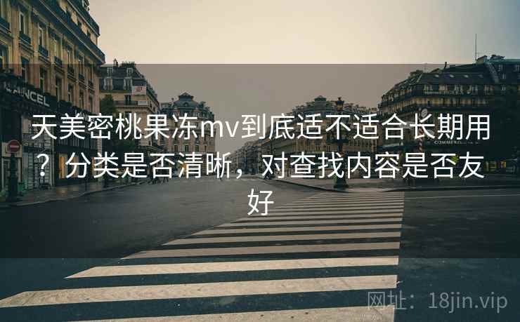 天美密桃果冻mv到底适不适合长期用？分类是否清晰，对查找内容是否友好
