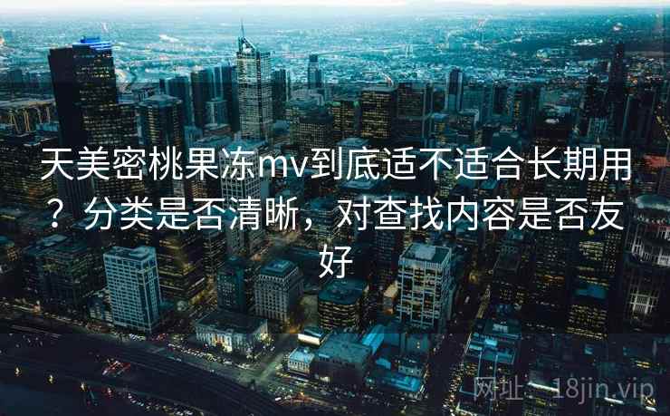 天美密桃果冻mv到底适不适合长期用？分类是否清晰，对查找内容是否友好