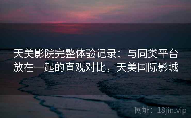 天美影院完整体验记录：与同类平台放在一起的直观对比，天美国际影城