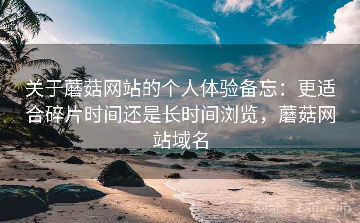 关于蘑菇网站的个人体验备忘：更适合碎片时间还是长时间浏览，蘑菇网站域名