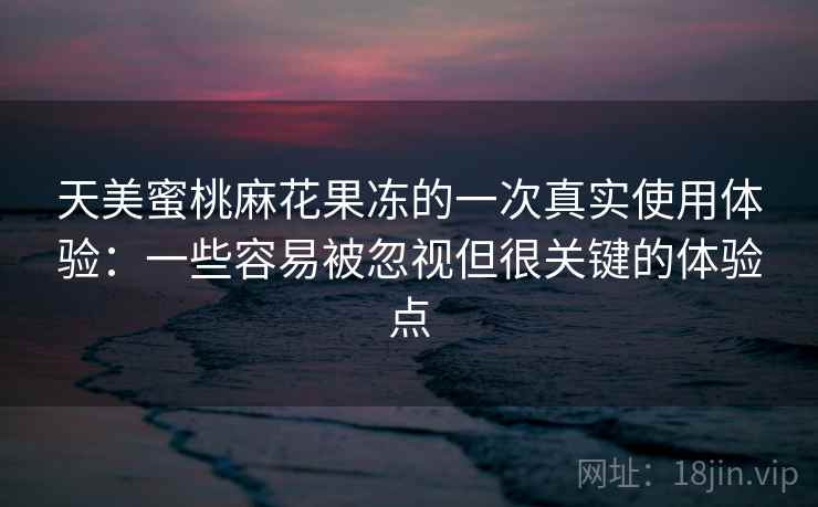 天美蜜桃麻花果冻的一次真实使用体验:一些容易被忽视但很关键的体验点 天美蜜桃麻花果冻的一次真实使用体验:一些容易被忽视但很关键的体验点