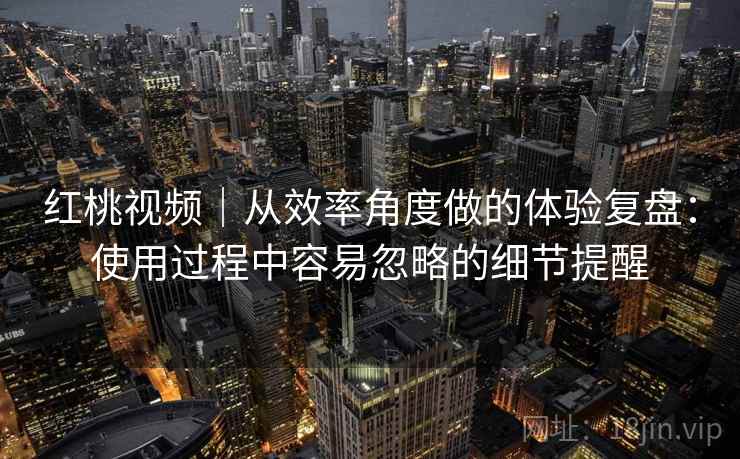 红桃视频｜从效率角度做的体验复盘：使用过程中容易忽略的细节提醒