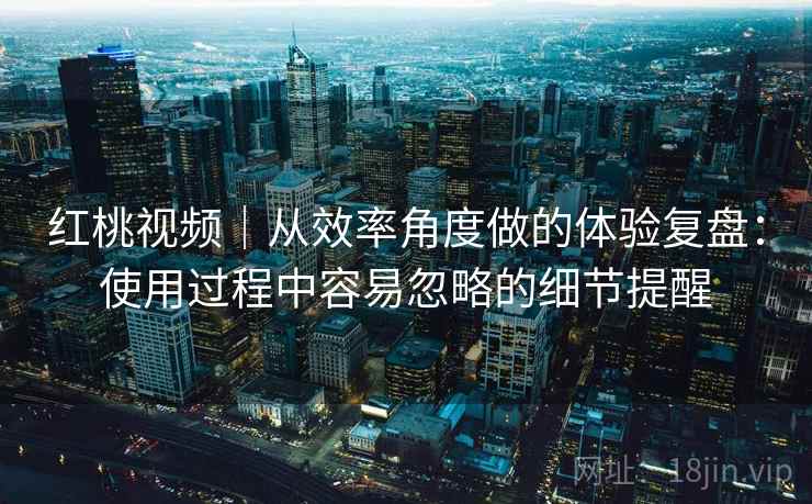 红桃视频｜从效率角度做的体验复盘：使用过程中容易忽略的细节提醒